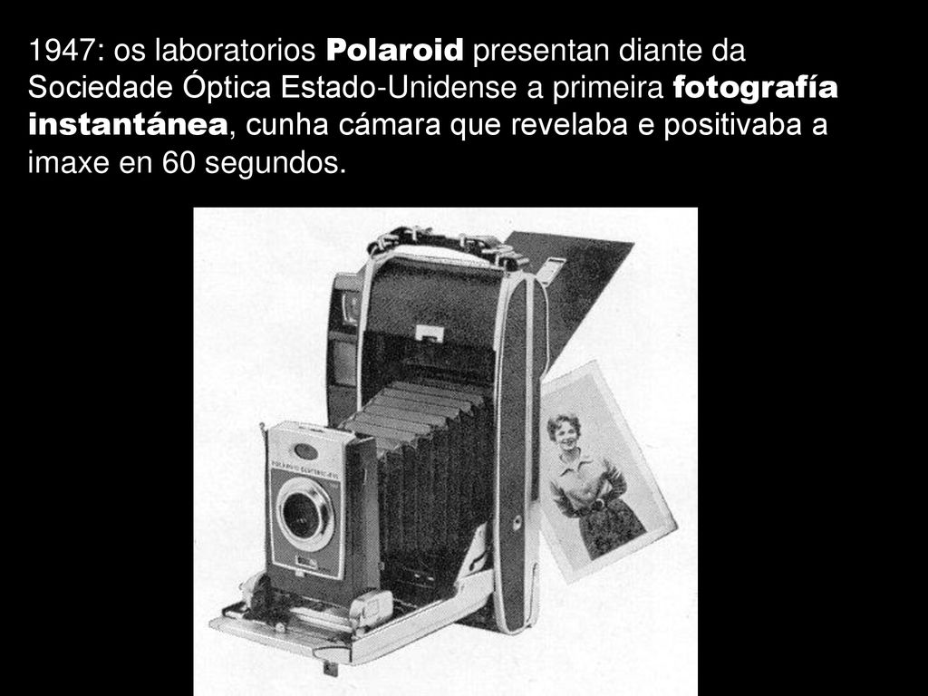 1947: os laboratorios Polaroid presentan diante da Sociedade Óptica Estado-Unidense a primeira fotografía instantánea, cunha cámara que revelaba e positivaba a imaxe en 60 segundos.