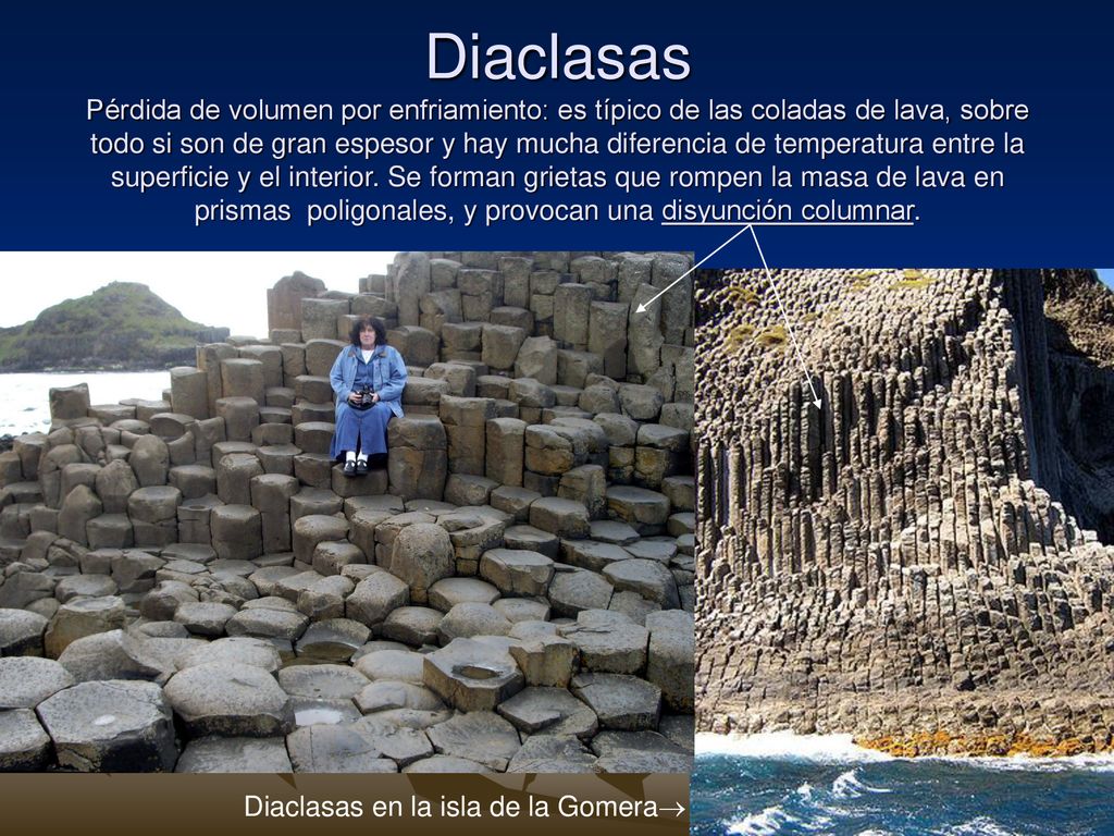 Diaclasas Pérdida de volumen por enfriamiento: es típico de las coladas de lava, sobre todo si son de gran espesor y hay mucha diferencia de temperatura entre la superficie y el interior. Se forman grietas que rompen la masa de lava en prismas poligonales, y provocan una disyunción columnar.