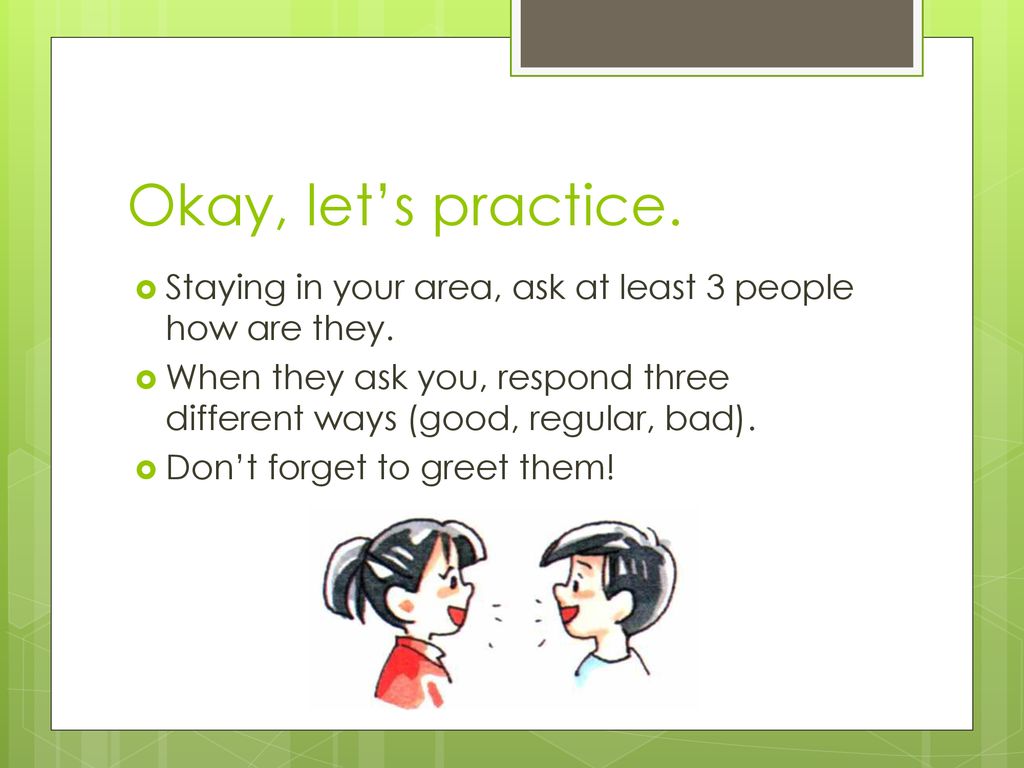 Okay, let’s practice. Staying in your area, ask at least 3 people how are they.