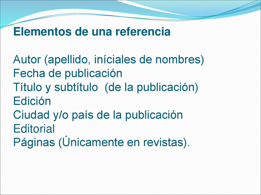Elementos de una referencia Autor (apellido, iníciales de nombres) Fecha de publicación Título y subtítulo (de la publicación) Edición Ciudad y/o país de la publicación Editorial Páginas (Únicamente en revistas).