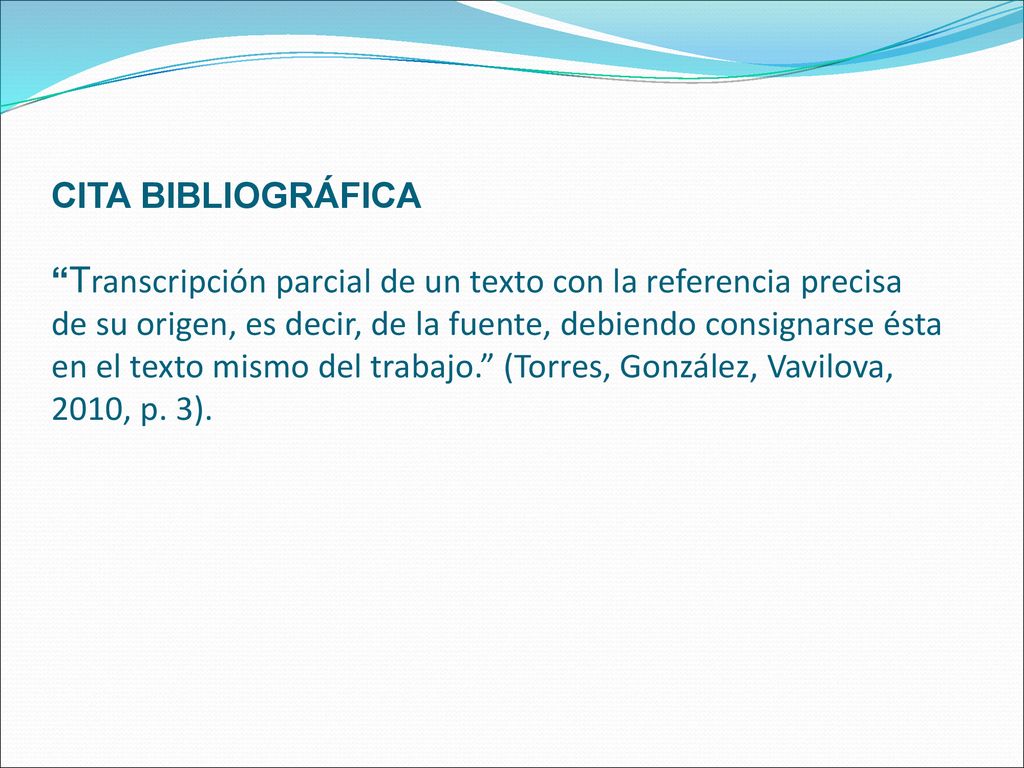 CITA BIBLIOGRÁFICA Transcripción parcial de un texto con la referencia precisa de su origen, es decir, de la fuente, debiendo consignarse ésta en el texto mismo del trabajo. (Torres, González, Vavilova, 2010, p.
