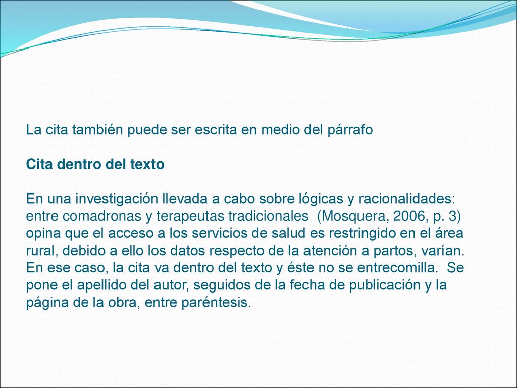 La cita también puede ser escrita en medio del párrafo Cita dentro del texto En una investigación llevada a cabo sobre lógicas y racionalidades: entre comadronas y terapeutas tradicionales (Mosquera, 2006, p.