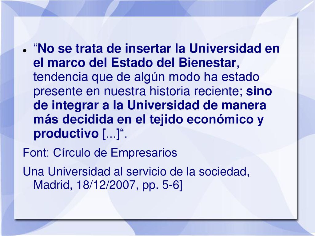No se trata de insertar la Universidad en el marco del Estado del Bienestar, tendencia que de algún modo ha estado presente en nuestra historia reciente; sino de integrar a la Universidad de manera más decidida en el tejido económico y productivo [...] .