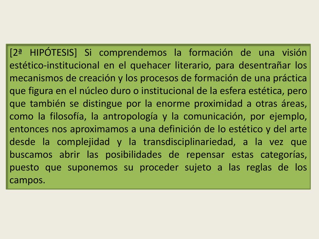 [2ª HIPÓTESIS] Si comprendemos la formación de una visión estético-institucional en el quehacer literario, para desentrañar los mecanismos de creación y los procesos de formación de una práctica que figura en el núcleo duro o institucional de la esfera estética, pero que también se distingue por la enorme proximidad a otras áreas, como la filosofía, la antropología y la comunicación, por ejemplo, entonces nos aproximamos a una definición de lo estético y del arte desde la complejidad y la transdisciplinariedad, a la vez que buscamos abrir las posibilidades de repensar estas categorías, puesto que suponemos su proceder sujeto a las reglas de los campos.