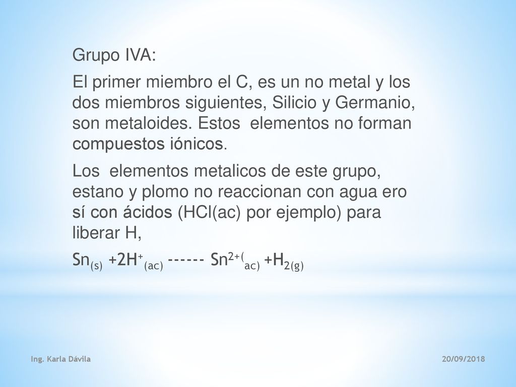 Grupo IVA: El primer miembro el C, es un no metal y los dos miembros siguientes, Silicio y Germanio, son metaloides. Estos elementos no forman compuestos iónicos. Los elementos metalicos de este grupo, estano y plomo no reaccionan con agua ero sí con ácidos (HCl(ac) por ejemplo) para liberar H, Sn(s) +2H+(ac) Sn2+(ac) +H2(g)