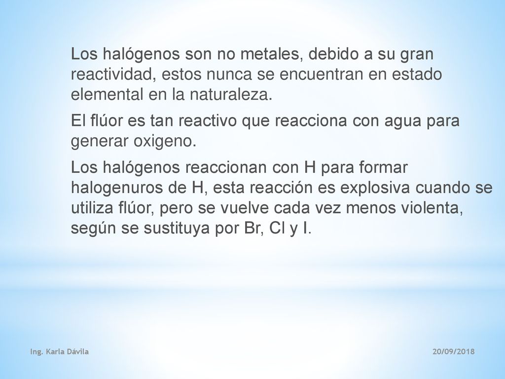 Los halógenos son no metales, debido a su gran reactividad, estos nunca se encuentran en estado elemental en la naturaleza. El flúor es tan reactivo que reacciona con agua para generar oxigeno. Los halógenos reaccionan con H para formar halogenuros de H, esta reacción es explosiva cuando se utiliza flúor, pero se vuelve cada vez menos violenta, según se sustituya por Br, Cl y I.