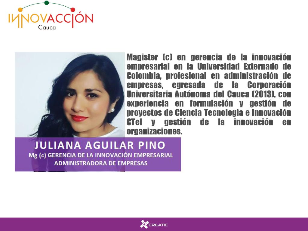 Magister (c) en gerencia de la innovación empresarial en la Universidad Externado de Colombia, profesional en administración de empresas, egresada de la Corporación Universitaria Autónoma del Cauca (2013), con experiencia en formulación y gestión de proyectos de Ciencia Tecnología e Innovación CTeI y gestión de la innovación en organizaciones.