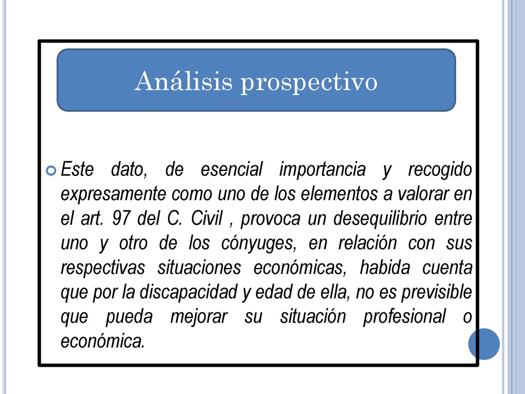 Este dato, de esencial importancia y recogido expresamente como uno de los elementos a valorar en el art. 97 del C. Civil , provoca un desequilibrio entre uno y otro de los cónyuges, en relación con sus respectivas situaciones económicas, habida cuenta que por la discapacidad y edad de ella, no es previsible que pueda mejorar su situación profesional o económica.