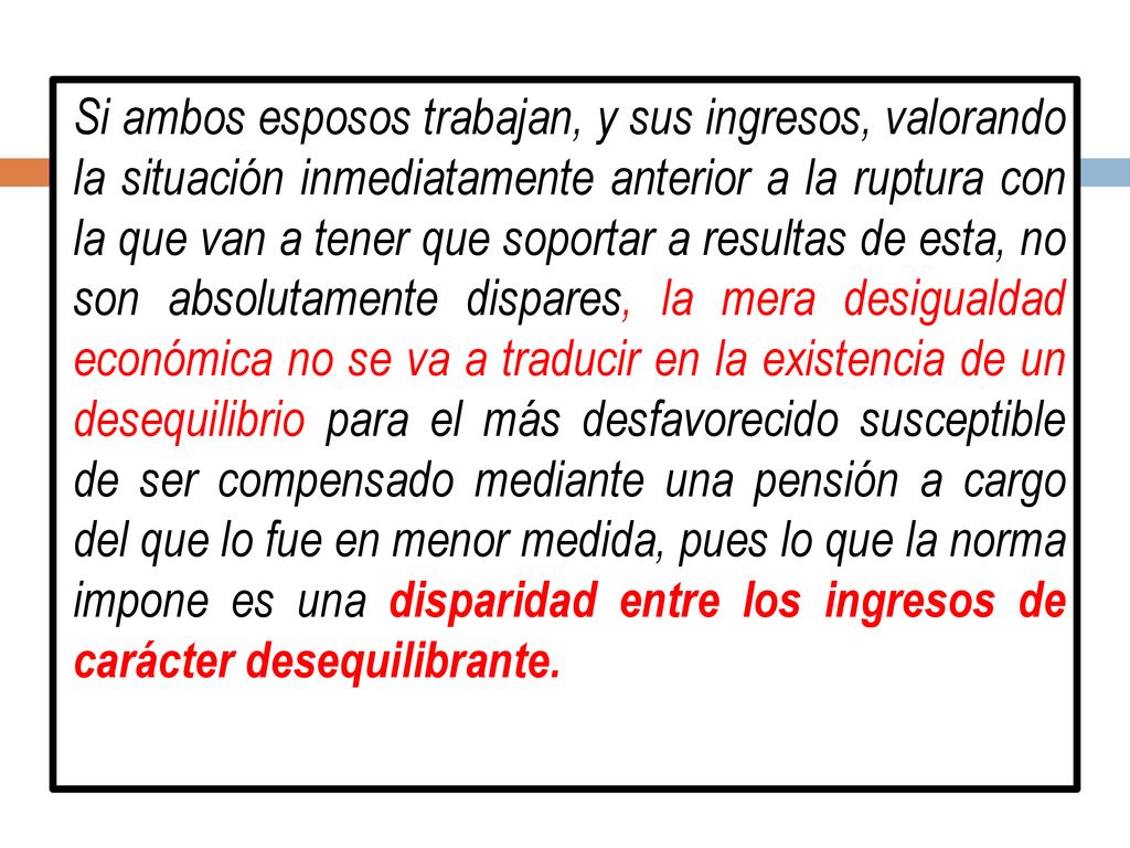 Si ambos esposos trabajan, y sus ingresos, valorando la situación inmediatamente anterior a la ruptura con la que van a tener que soportar a resultas de esta, no son absolutamente dispares, la mera desigualdad económica no se va a traducir en la existencia de un desequilibrio para el más desfavorecido susceptible de ser compensado mediante una pensión a cargo del que lo fue en menor medida, pues lo que la norma impone es una disparidad entre los ingresos de carácter desequilibrante.