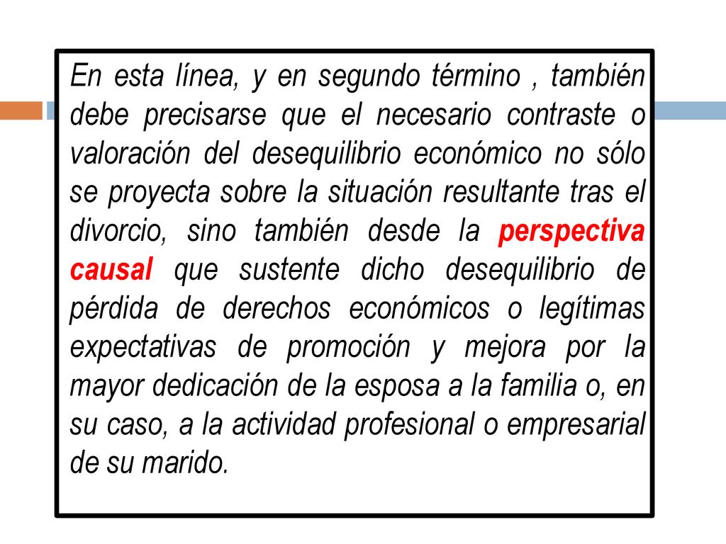 En esta línea, y en segundo término , también debe precisarse que el necesario contraste o valoración del desequilibrio económico no sólo se proyecta sobre la situación resultante tras el divorcio, sino también desde la perspectiva causal que sustente dicho desequilibrio de pérdida de derechos económicos o legítimas expectativas de promoción y mejora por la mayor dedicación de la esposa a la familia o, en su caso, a la actividad profesional o empresarial de su marido.