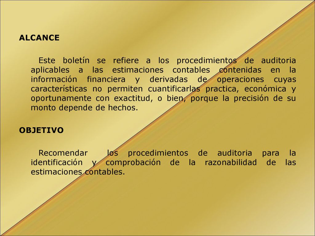 ALCANCE Este boletín se refiere a los procedimientos de auditoria aplicables a las estimaciones contables contenidas en la información financiera y derivadas de operaciones cuyas características no permiten cuantificarlas practica, económica y oportunamente con exactitud, o bien, porque la precisión de su monto depende de hechos.