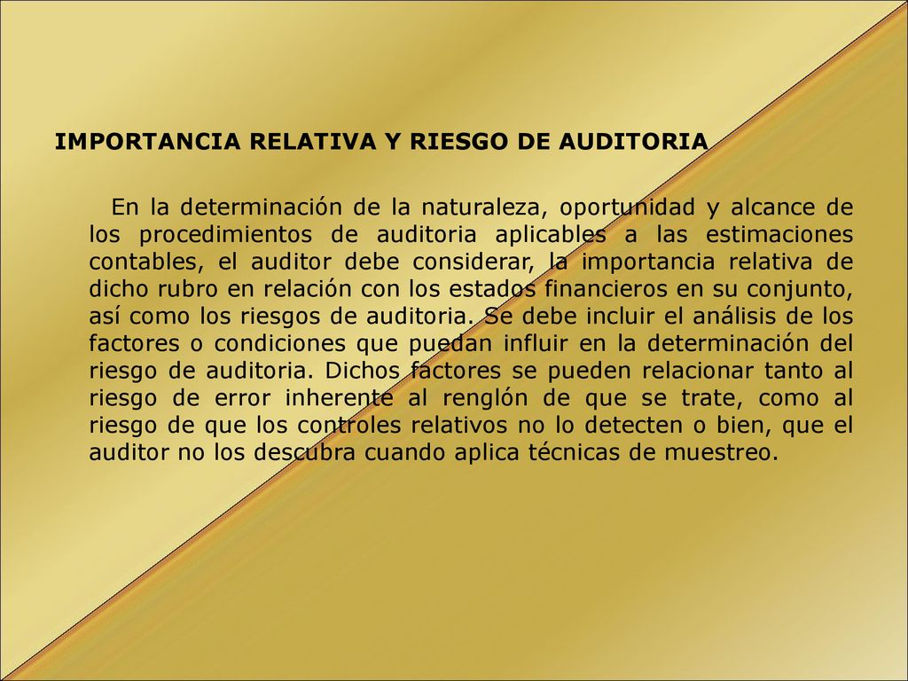 IMPORTANCIA RELATIVA Y RIESGO DE AUDITORIA En la determinación de la naturaleza, oportunidad y alcance de los procedimientos de auditoria aplicables a las estimaciones contables, el auditor debe considerar, la importancia relativa de dicho rubro en relación con los estados financieros en su conjunto, así como los riesgos de auditoria.