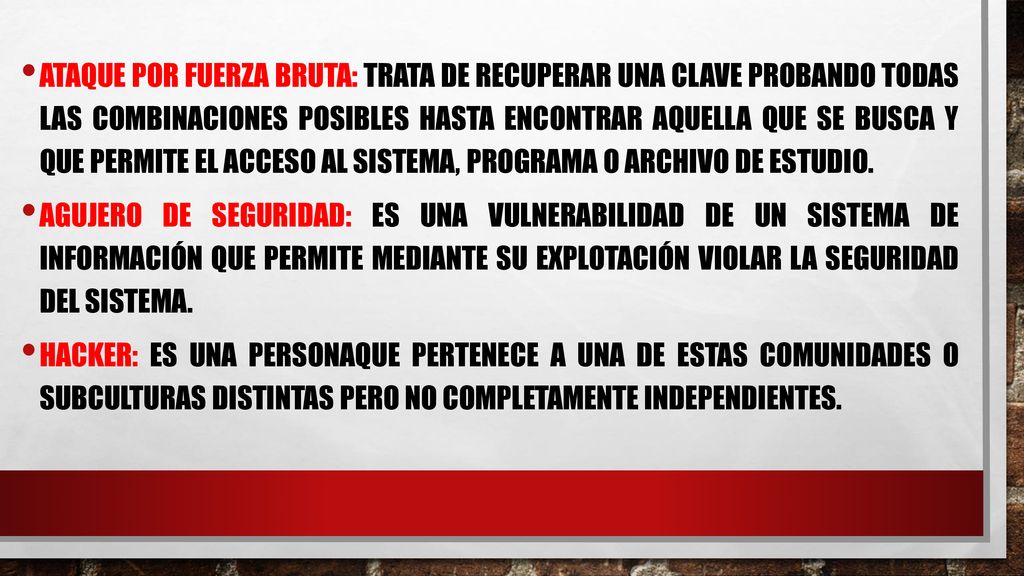 Ataque por fuerza bruta: trata de recuperar una clave probando todas las combinaciones posibles hasta encontrar aquella que se busca y que permite el acceso al sistema, programa o archivo de estudio.