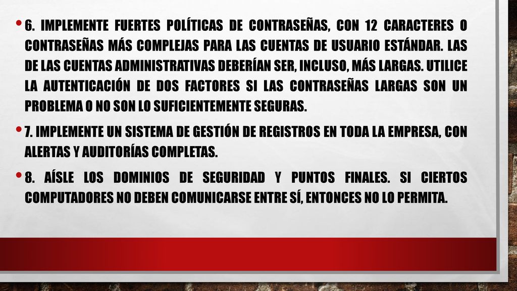 6. Implemente fuertes políticas de contraseñas, con 12 caracteres o contraseñas más complejas para las cuentas de usuario estándar. Las de las cuentas administrativas deberían ser, incluso, más largas. Utilice la autenticación de dos factores si las contraseñas largas son un problema o no son lo suficientemente seguras.