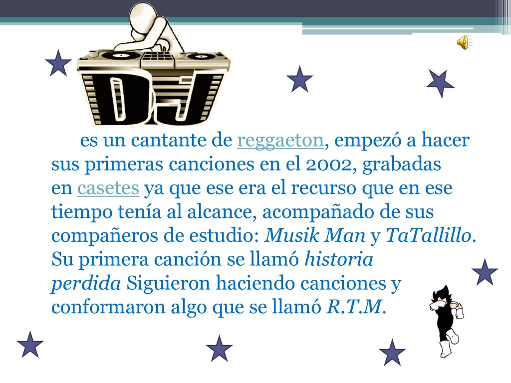 es un cantante de reggaeton, empezó a hacer sus primeras canciones en el 2002, grabadas en casetes ya que ese era el recurso que en ese tiempo tenía al alcance, acompañado de sus compañeros de estudio: Musik Man y TaTallillo.