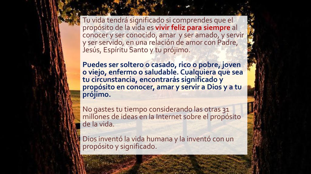 Tu vida tendrá significado si comprendes que el propósito de la vida es vivir feliz para siempre al conocer y ser conocido, amar y ser amado, y servir y ser servido, en una relación de amor con Padre, Jesús, Espíritu Santo y tu prójimo.