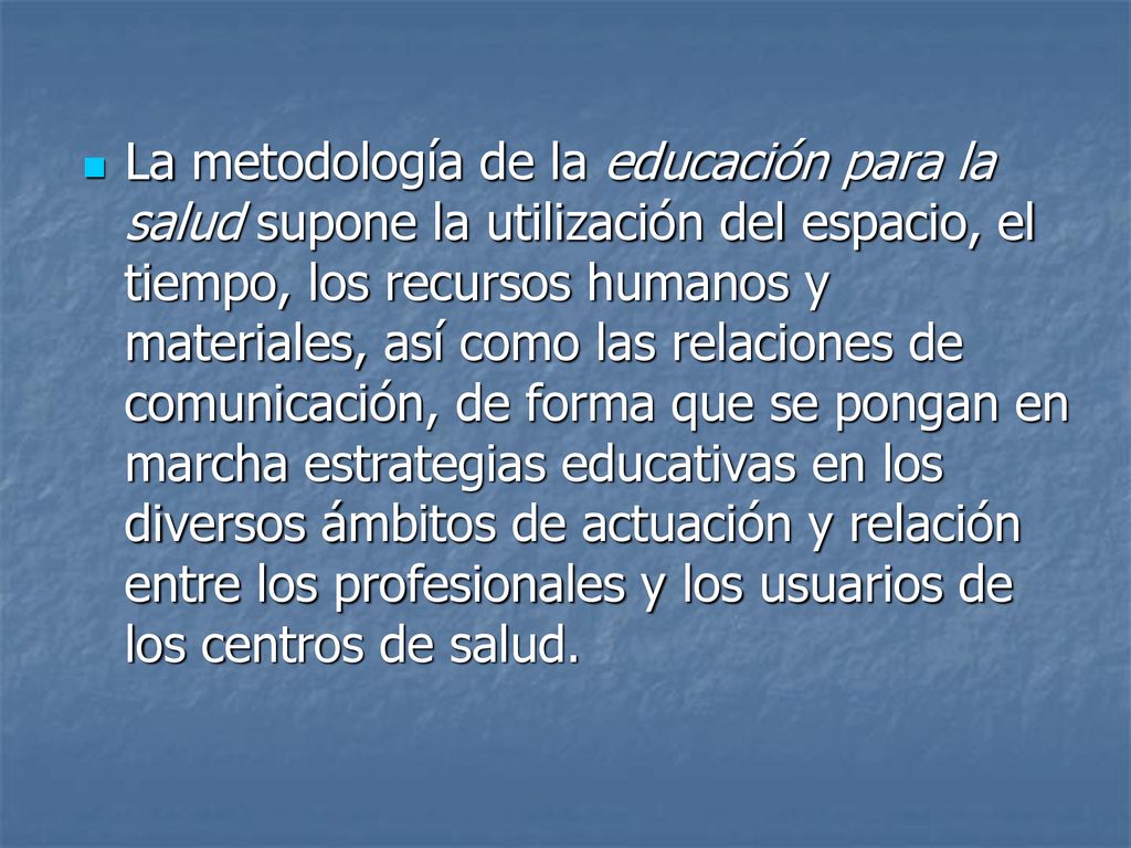La metodología de la educación para la salud supone la utilización del espacio, el tiempo, los recursos humanos y materiales, así como las relaciones de comunicación, de forma que se pongan en marcha estrategias educativas en los diversos ámbitos de actuación y relación entre los profesionales y los usuarios de los centros de salud.