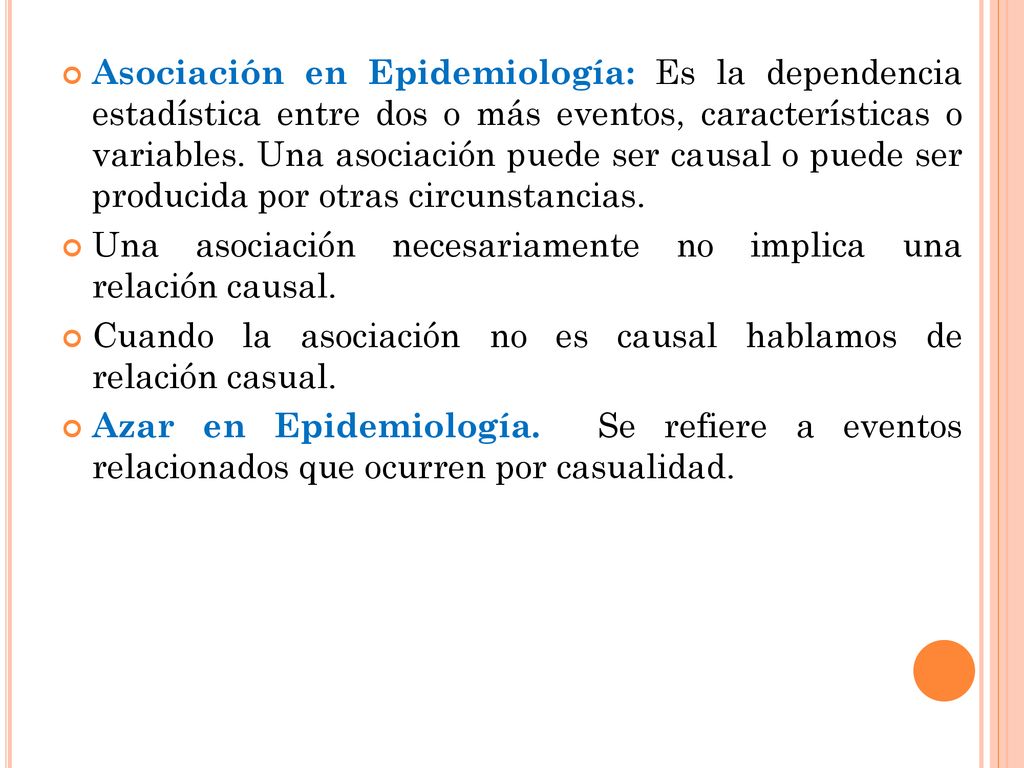 Asociación en Epidemiología: Es la dependencia estadística entre dos o más eventos, características o variables. Una asociación puede ser causal o puede ser producida por otras circunstancias.
