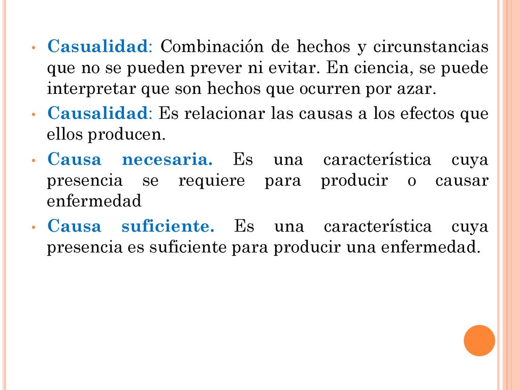 Casualidad: Combinación de hechos y circunstancias que no se pueden prever ni evitar. En ciencia, se puede interpretar que son hechos que ocurren por azar.
