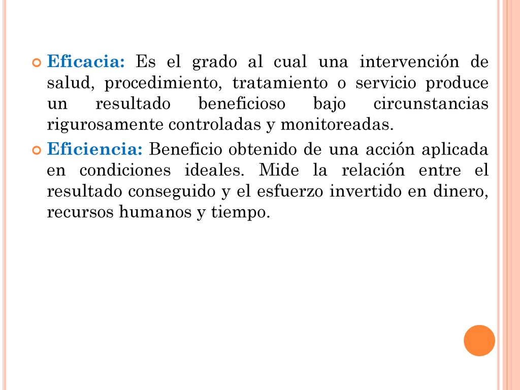 Eficacia: Es el grado al cual una intervención de salud, procedimiento, tratamiento o servicio produce un resultado beneficioso bajo circunstancias rigurosamente controladas y monitoreadas.