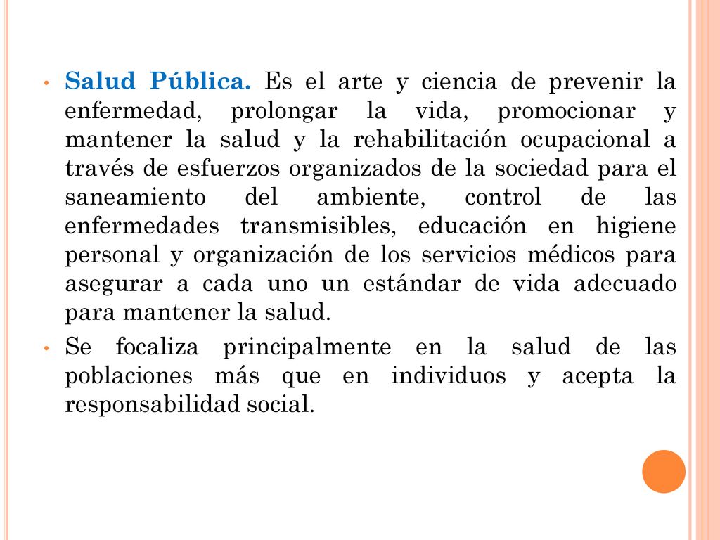 Salud Pública. Es el arte y ciencia de prevenir la enfermedad, prolongar la vida, promocionar y mantener la salud y la rehabilitación ocupacional a través de esfuerzos organizados de la sociedad para el saneamiento del ambiente, control de las enfermedades transmisibles, educación en higiene personal y organización de los servicios médicos para asegurar a cada uno un estándar de vida adecuado para mantener la salud.