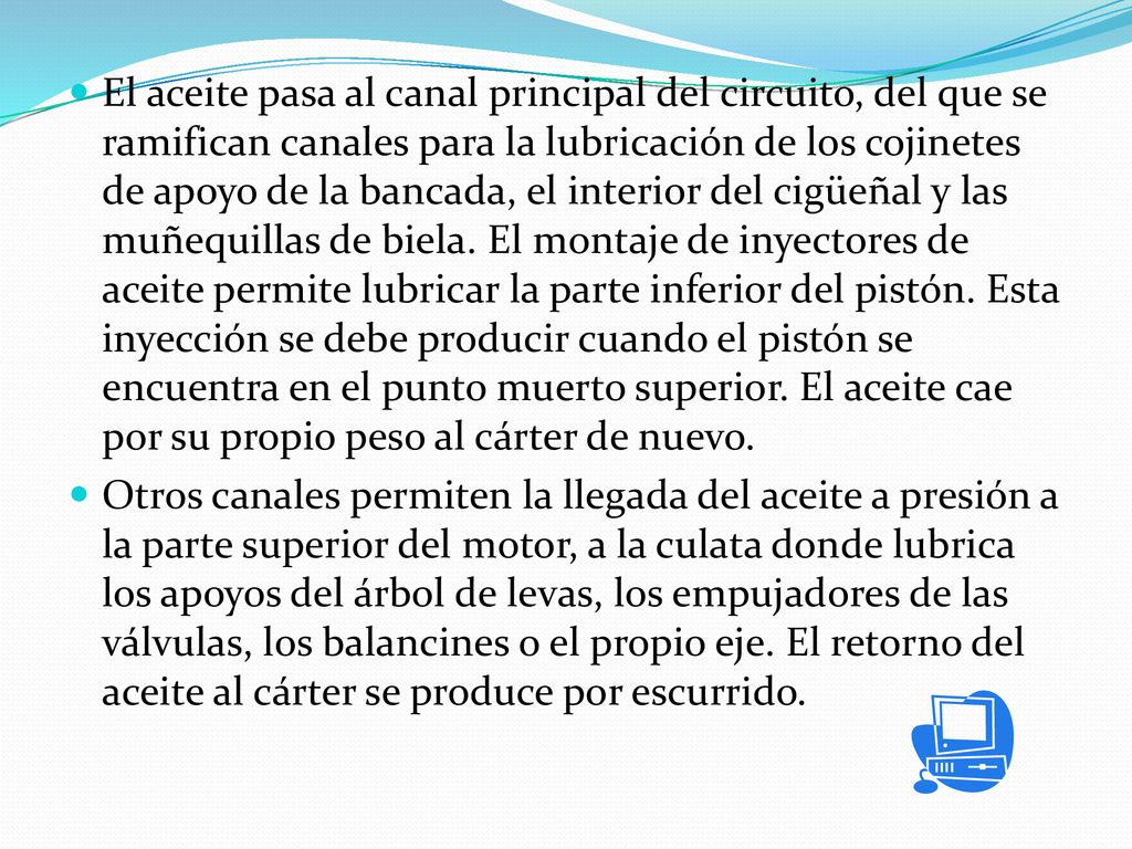El aceite pasa al canal principal del circuito, del que se ramifican canales para la lubricación de los cojinetes de apoyo de la bancada, el interior del cigüeñal y las muñequillas de biela. El montaje de inyectores de aceite permite lubricar la parte inferior del pistón. Esta inyección se debe producir cuando el pistón se encuentra en el punto muerto superior. El aceite cae por su propio peso al cárter de nuevo.