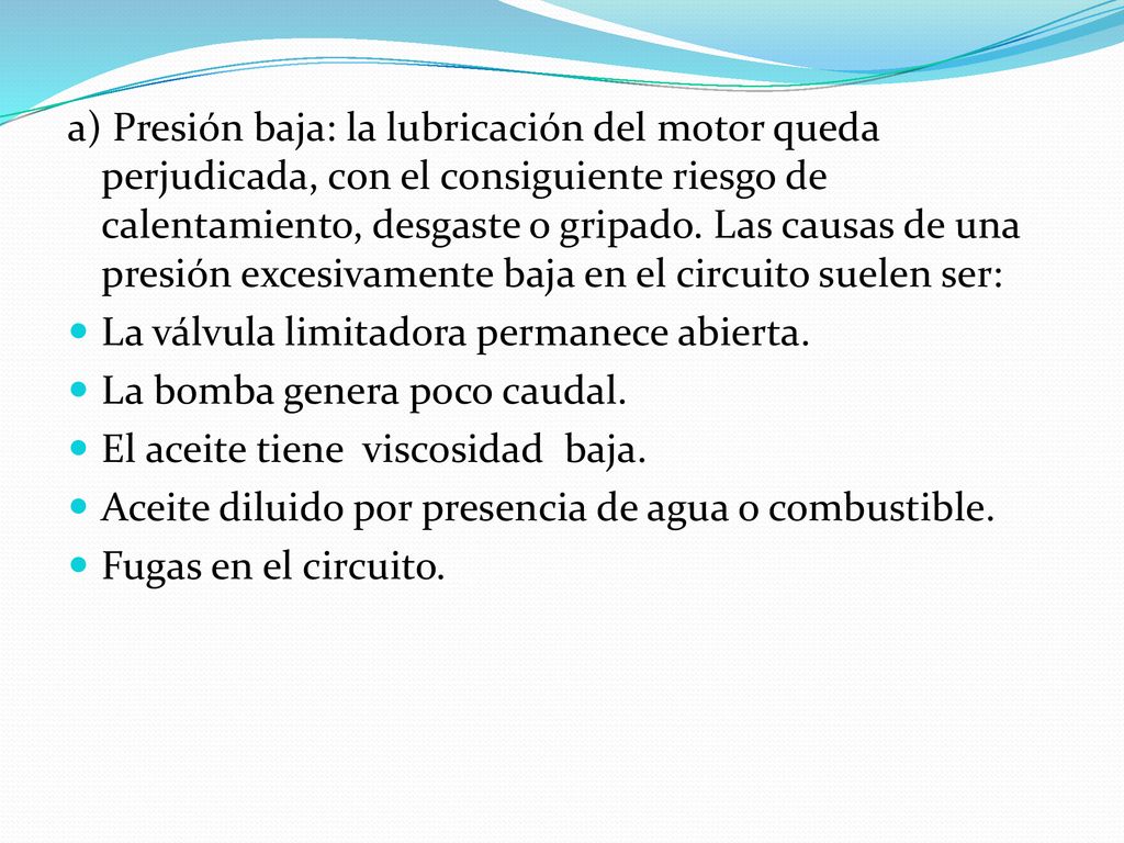 a) Presión baja: la lubricación del motor queda perjudicada, con el consiguiente riesgo de calentamiento, desgaste o gripado. Las causas de una presión excesivamente baja en el circuito suelen ser: