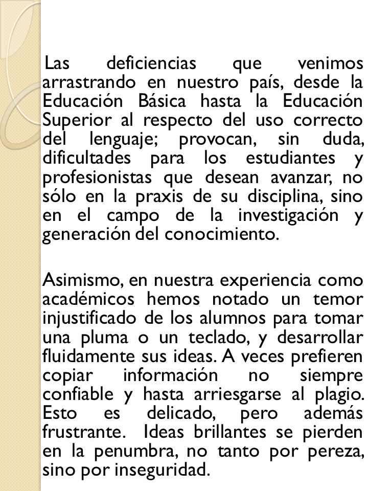Las deficiencias que venimos arrastrando en nuestro país, desde la Educación Básica hasta la Educación Superior al respecto del uso correcto del lenguaje; provocan, sin duda, dificultades para los estudiantes y profesionistas que desean avanzar, no sólo en la praxis de su disciplina, sino en el campo de la investigación y generación del conocimiento.