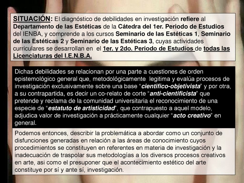 SITUACIÓN: El diagnóstico de debilidades en investigación refiere al Departamento de las Estéticas de la Cátedra del 1er. Periodo de Estudios del IENBA, y comprende a los cursos Seminario de las Estéticas 1, Seminario de las Estéticas 2 y Seminario de las Estéticas 3, cuyas actividades curriculares se desarrollan en el 1er. y 2do. Período de Estudios de todas las Licenciaturas del I.E.N.B.A.