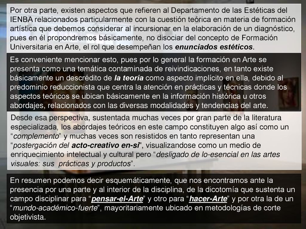 Por otra parte, existen aspectos que refieren al Departamento de las Estéticas del IENBA relacionados particularmente con la cuestión teórica en materia de formación artística que debemos considerar al incursionar en la elaboración de un diagnóstico, pues en él propondremos básicamente, no disociar del concepto de Formación Universitaria en Arte, el rol que desempeñan los enunciados estéticos.