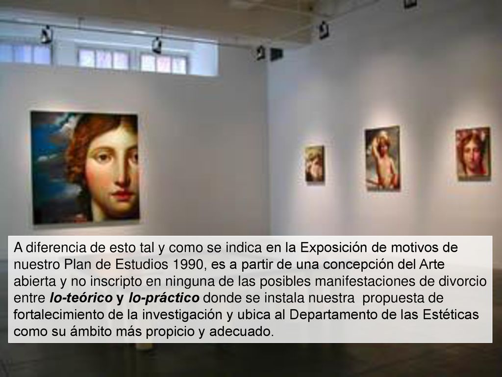 A diferencia de esto tal y como se indica en la Exposición de motivos de nuestro Plan de Estudios 1990, es a partir de una concepción del Arte abierta y no inscripto en ninguna de las posibles manifestaciones de divorcio entre lo-teórico y lo-práctico donde se instala nuestra propuesta de fortalecimiento de la investigación y ubica al Departamento de las Estéticas como su ámbito más propicio y adecuado.