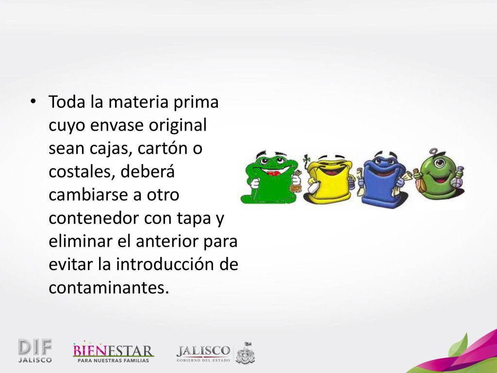 Toda la materia prima cuyo envase original sean cajas, cartón o costales, deberá cambiarse a otro contenedor con tapa y eliminar el anterior para evitar la introducción de contaminantes.