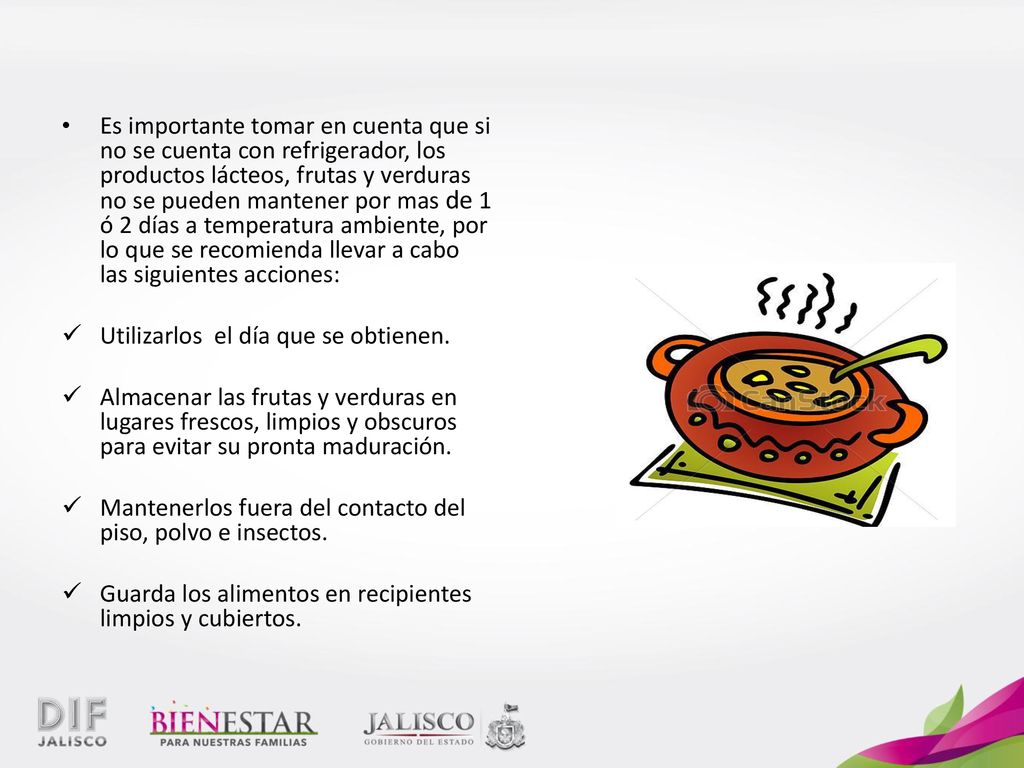 Es importante tomar en cuenta que si no se cuenta con refrigerador, los productos lácteos, frutas y verduras no se pueden mantener por mas de 1 ó 2 días a temperatura ambiente, por lo que se recomienda llevar a cabo las siguientes acciones:
