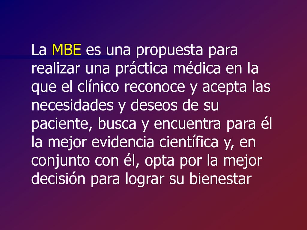 La MBE es una propuesta para realizar una práctica médica en la que el clínico reconoce y acepta las necesidades y deseos de su paciente, busca y encuentra para él la mejor evidencia científica y, en conjunto con él, opta por la mejor decisión para lograr su bienestar