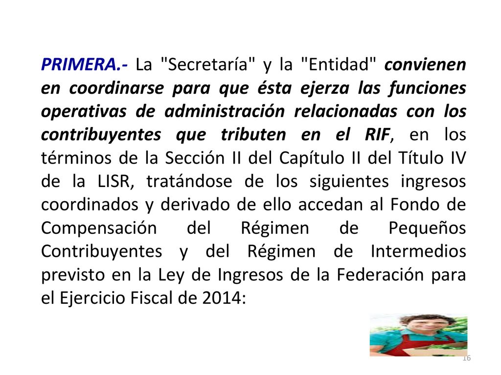 PRIMERA.- La Secretaría y la Entidad convienen en coordinarse para que ésta ejerza las funciones operativas de administración relacionadas con los contribuyentes que tributen en el RIF, en los términos de la Sección II del Capítulo II del Título IV de la LISR, tratándose de los siguientes ingresos coordinados y derivado de ello accedan al Fondo de Compensación del Régimen de Pequeños Contribuyentes y del Régimen de Intermedios previsto en la Ley de Ingresos de la Federación para el Ejercicio Fiscal de 2014: