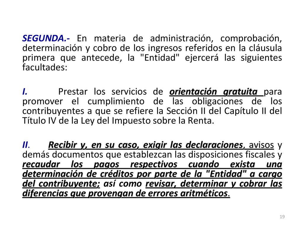 SEGUNDA.- En materia de administración, comprobación, determinación y cobro de los ingresos referidos en la cláusula primera que antecede, la Entidad ejercerá las siguientes facultades: I.