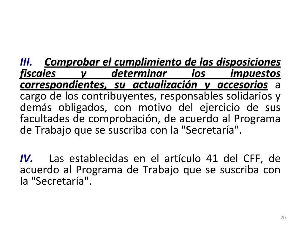 III. Comprobar el cumplimiento de las disposiciones fiscales y determinar los impuestos correspondientes, su actualización y accesorios a cargo de los contribuyentes, responsables solidarios y demás obligados, con motivo del ejercicio de sus facultades de comprobación, de acuerdo al Programa de Trabajo que se suscriba con la Secretaría . IV. Las establecidas en el artículo 41 del CFF, de acuerdo al Programa de Trabajo que se suscriba con la Secretaría .