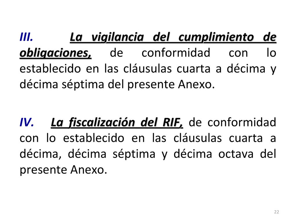 III. La vigilancia del cumplimiento de obligaciones, de conformidad con lo establecido en las cláusulas cuarta a décima y décima séptima del presente Anexo. IV. La fiscalización del RIF, de conformidad con lo establecido en las cláusulas cuarta a décima, décima séptima y décima octava del presente Anexo.