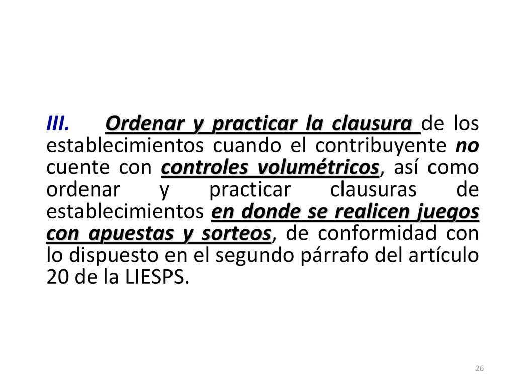 III. Ordenar y practicar la clausura de los establecimientos cuando el contribuyente no cuente con controles volumétricos, así como ordenar y practicar clausuras de establecimientos en donde se realicen juegos con apuestas y sorteos, de conformidad con lo dispuesto en el segundo párrafo del artículo 20 de la LIESPS.