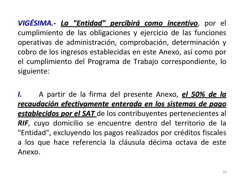 VIGÉSIMA.- La Entidad percibirá como incentivo, por el cumplimiento de las obligaciones y ejercicio de las funciones operativas de administración, comprobación, determinación y cobro de los ingresos establecidas en este Anexo, así como por el cumplimiento del Programa de Trabajo correspondiente, lo siguiente: I.