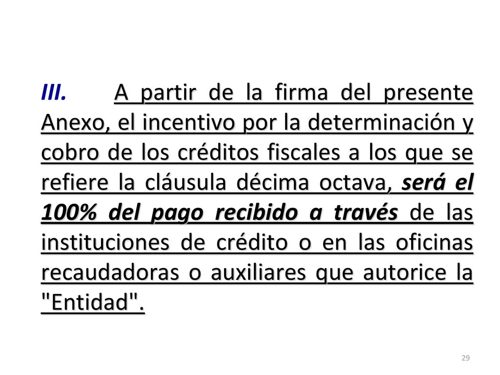 III. A partir de la firma del presente Anexo, el incentivo por la determinación y cobro de los créditos fiscales a los que se refiere la cláusula décima octava, será el 100% del pago recibido a través de las instituciones de crédito o en las oficinas recaudadoras o auxiliares que autorice la Entidad .