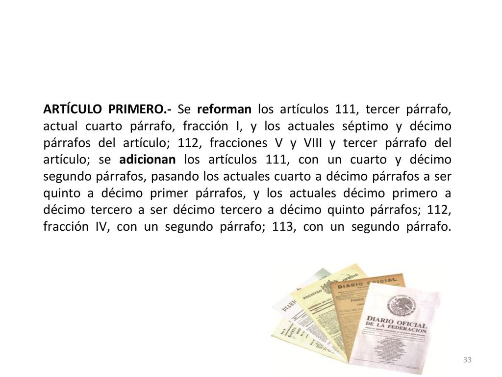 ARTÍCULO PRIMERO.- Se reforman los artículos 111, tercer párrafo, actual cuarto párrafo, fracción I, y los actuales séptimo y décimo párrafos del artículo; 112, fracciones V y VIII y tercer párrafo del artículo; se adicionan los artículos 111, con un cuarto y décimo segundo párrafos, pasando los actuales cuarto a décimo párrafos a ser quinto a décimo primer párrafos, y los actuales décimo primero a décimo tercero a ser décimo tercero a décimo quinto párrafos; 112, fracción IV, con un segundo párrafo; 113, con un segundo párrafo.