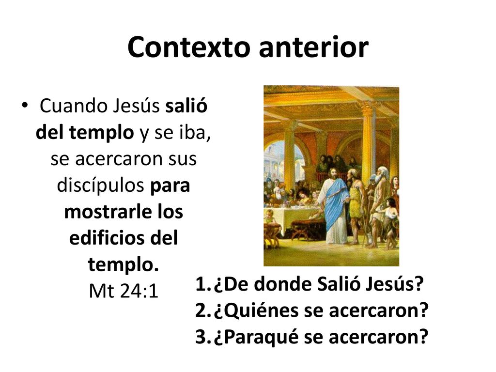 Contexto anterior Cuando Jesús salió del templo y se iba, se acercaron sus discípulos para mostrarle los edificios del templo. Mt 24:1.