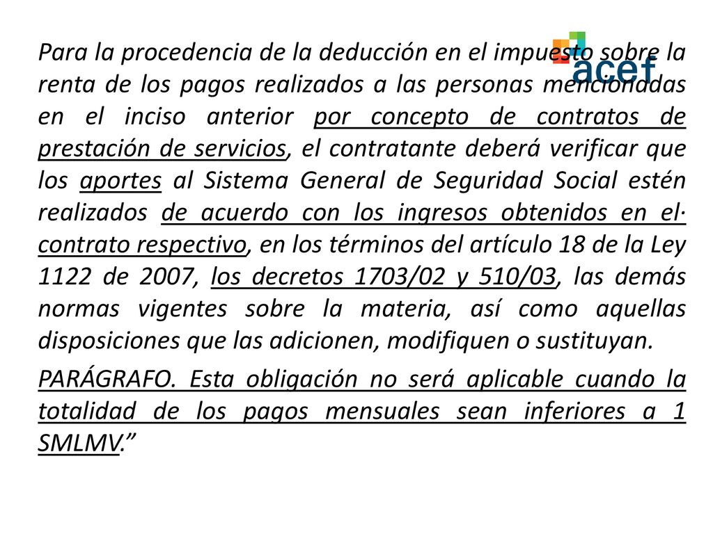 Para la procedencia de la deducción en el impuesto sobre la renta de los pagos realizados a las personas mencionadas en el inciso anterior por concepto de contratos de prestación de servicios, el contratante deberá verificar que los aportes al Sistema General de Seguridad Social estén realizados de acuerdo con los ingresos obtenidos en el· contrato respectivo, en los términos del artículo 18 de la Ley 1122 de 2007, los decretos 1703/02 y 510/03, las demás normas vigentes sobre la materia, así como aquellas disposiciones que las adicionen, modifiquen o sustituyan.