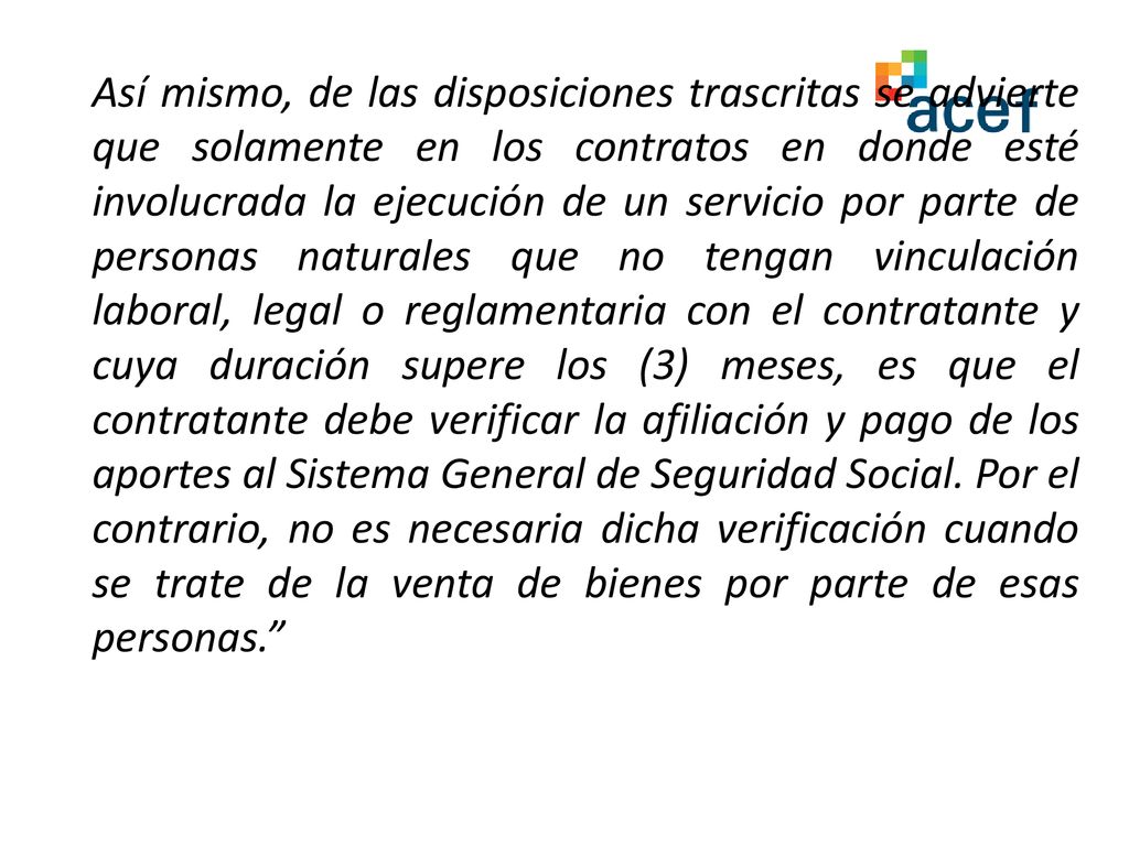 Así mismo, de las disposiciones trascritas se advierte que solamente en los contratos en donde esté involucrada la ejecución de un servicio por parte de personas naturales que no tengan vinculación laboral, legal o reglamentaria con el contratante y cuya duración supere los (3) meses, es que el contratante debe verificar la afiliación y pago de los aportes al Sistema General de Seguridad Social.