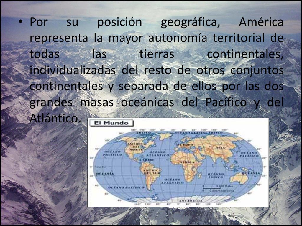Por su posición geográfica, América representa la mayor autonomía territorial de todas las tierras continentales, individualizadas del resto de otros conjuntos continentales y separada de ellos por las dos grandes masas oceánicas del Pacífico y del Atlántico.