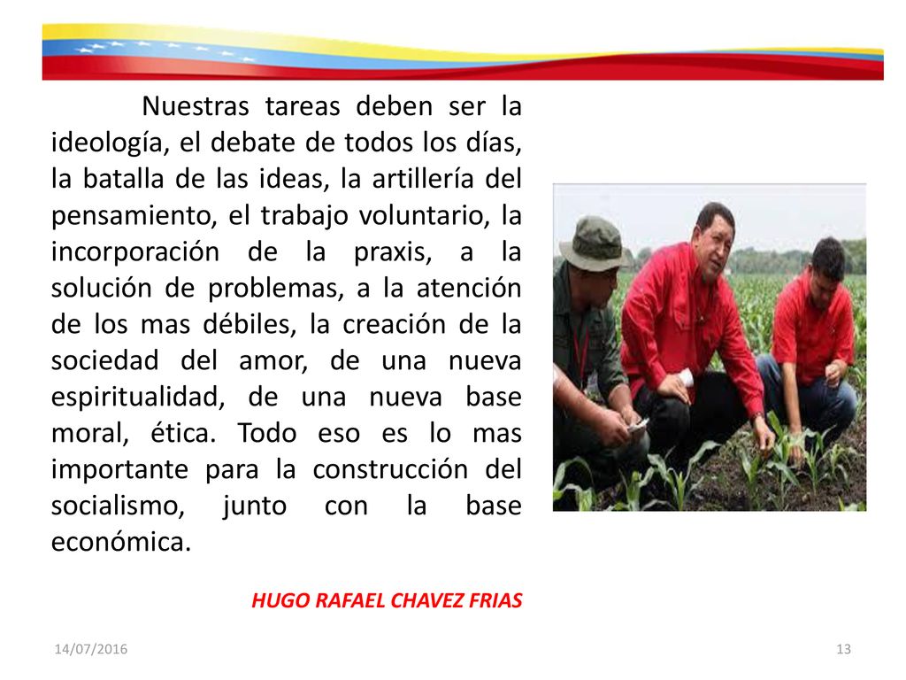 Nuestras tareas deben ser la ideología, el debate de todos los días, la batalla de las ideas, la artillería del pensamiento, el trabajo voluntario, la incorporación de la praxis, a la solución de problemas, a la atención de los mas débiles, la creación de la sociedad del amor, de una nueva espiritualidad, de una nueva base moral, ética. Todo eso es lo mas importante para la construcción del socialismo, junto con la base económica.