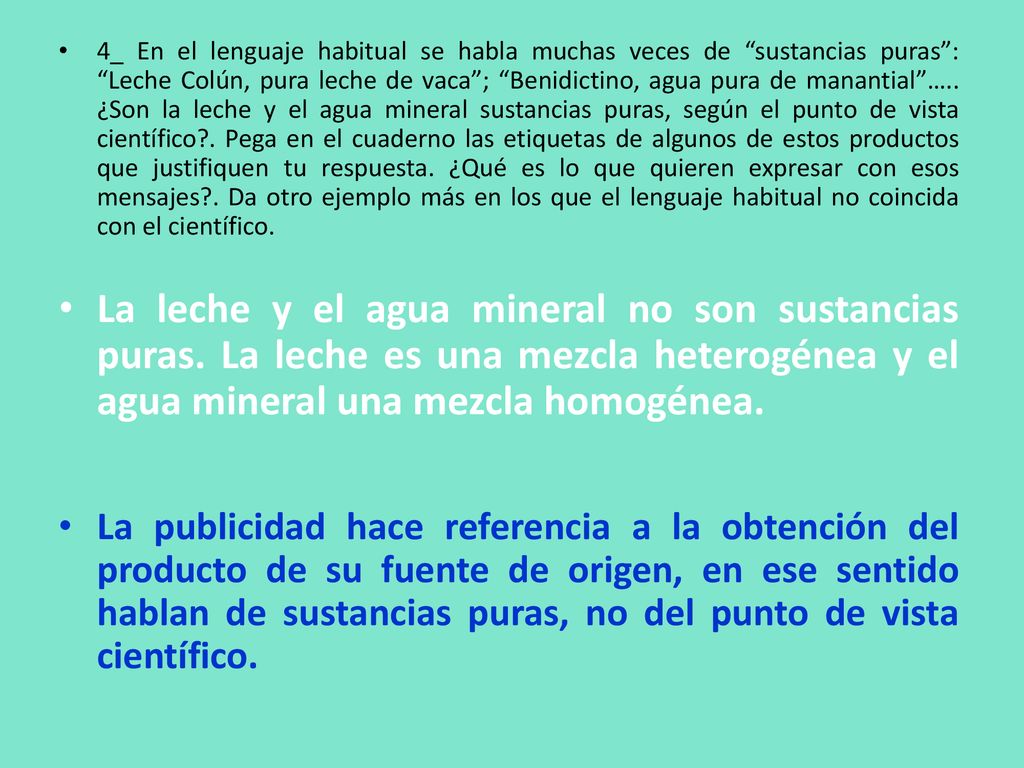 4_ En el lenguaje habitual se habla muchas veces de sustancias puras : Leche Colún, pura leche de vaca ; Benidictino, agua pura de manantial ….. ¿Son la leche y el agua mineral sustancias puras, según el punto de vista científico . Pega en el cuaderno las etiquetas de algunos de estos productos que justifiquen tu respuesta. ¿Qué es lo que quieren expresar con esos mensajes . Da otro ejemplo más en los que el lenguaje habitual no coincida con el científico.