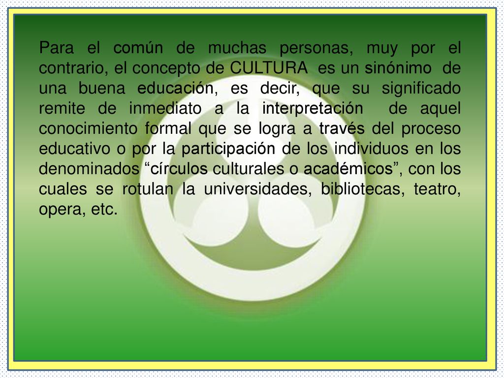 Para el común de muchas personas, muy por el contrario, el concepto de CULTURA es un sinónimo de una buena educación, es decir, que su significado remite de inmediato a la interpretación de aquel conocimiento formal que se logra a través del proceso educativo o por la participación de los individuos en los denominados círculos culturales o académicos , con los cuales se rotulan la universidades, bibliotecas, teatro, opera, etc.