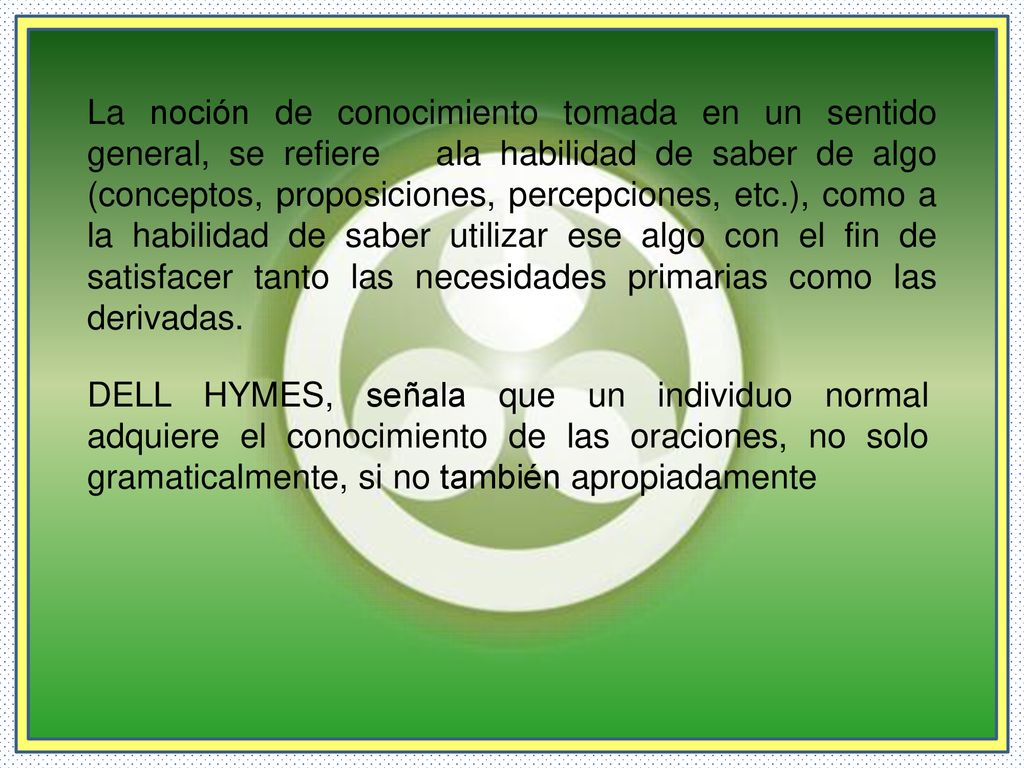 La noción de conocimiento tomada en un sentido general, se refiere ala habilidad de saber de algo (conceptos, proposiciones, percepciones, etc.), como a la habilidad de saber utilizar ese algo con el fin de satisfacer tanto las necesidades primarias como las derivadas.